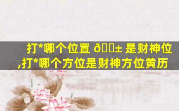 打*
哪个位置 🐱 是财神位,打*
哪个方位是财神方位黄历